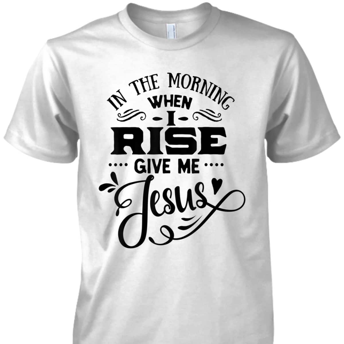 In The Morning When I Rise Give Me Jesus T-Shirt Christian Religious Gift In The Morning When I Rise Give Me Jesus T-Shirt Christian Religious Gift